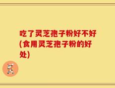 吃了灵芝孢子粉好不好(食用灵芝孢子粉的好处)