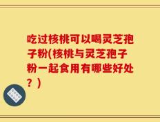 吃过核桃可以喝灵芝孢子粉(核桃与灵芝孢子粉一起食用有哪些好处？)
