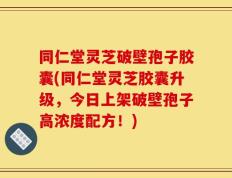 同仁堂灵芝破壁孢子胶囊(同仁堂灵芝胶囊升级，今日上架破壁孢子高浓度配方！)