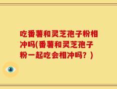 吃番薯和灵芝孢子粉相冲吗(番薯和灵芝孢子粉一起吃会相冲吗？)