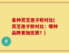 各种灵芝孢子粉对比(灵芝孢子粉对比：哪种品牌更加优质？)