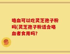 咯血可以吃灵芝孢子粉吗(灵芝孢子粉适合咯血者食用吗？