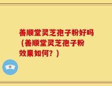 善顺堂灵芝孢子粉好吗 (善顺堂灵芝孢子粉效果如何？)