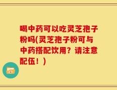 喝中药可以吃灵芝孢子粉吗(灵芝孢子粉可与中药搭配饮用？请注意配伍！)