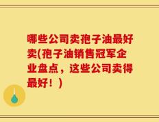 哪些公司卖孢子油最好卖(孢子油销售冠军企业盘点，这些公司卖得最好！)