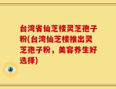 台湾省仙芝楼灵芝孢子粉(台湾仙芝楼推出灵芝孢子粉，美容养生好选择)