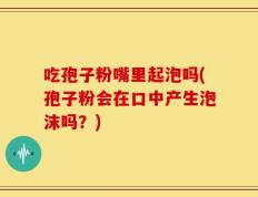 吃孢子粉嘴里起泡吗(孢子粉会在口中产生泡沫吗？)
