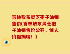 吉林敖东灵芝孢子油销售价(吉林敖东灵芝孢子油销售价公开，惊人价格揭晓！)