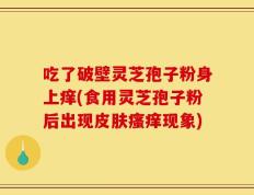 吃了破壁灵芝孢子粉身上痒(食用灵芝孢子粉后出现皮肤瘙痒现象)