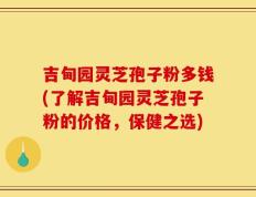 吉甸园灵芝孢子粉多钱(了解吉甸园灵芝孢子粉的价格，保健之选)