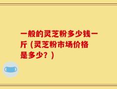 一般的灵芝粉多少钱一斤 (灵芝粉市场价格是多少？)