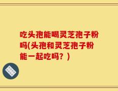 吃头孢能喝灵芝孢子粉吗(头孢和灵芝孢子粉能一起吃吗？)