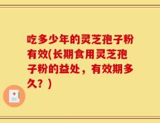 吃多少年的灵芝孢子粉有效(长期食用灵芝孢子粉的益处，有效期多久？)