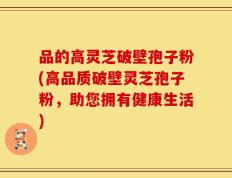 品的高灵芝破壁孢子粉(高品质破壁灵芝孢子粉，助您拥有健康生活)