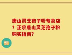 唐山灵芝孢子粉专卖店？正宗唐山灵芝孢子粉购买指南？