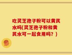 吃灵芝孢子粉可以黄芪水吗(灵芝孢子粉和黄芪水可一起食用吗？)
