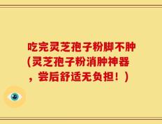 吃完灵芝孢子粉脚不肿(灵芝孢子粉消肿神器，尝后舒适无负担！)