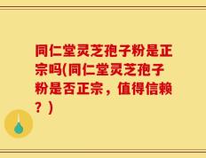 同仁堂灵芝孢子粉是正宗吗(同仁堂灵芝孢子粉是否正宗，值得信赖？)