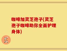 咖啡加灵芝孢子(灵芝孢子咖啡助你全面护理身体)