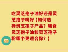 吃灵芝孢子油好还是灵芝孢子粉好 (如何选择灵芝孢子产品？膳食灵芝孢子油和灵芝孢子粉哪个更适合你？)