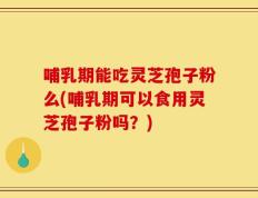 哺乳期能吃灵芝孢子粉么(哺乳期可以食用灵芝孢子粉吗？)