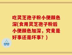 吃灵芝孢子粉小便颜色深(食用灵芝孢子粉后小便颜色加深，究竟是好事还是坏事？)
