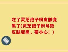 吃了灵芝孢子粉皮肤变黑了(灵芝孢子粉导致皮肤变黑，要小心！)