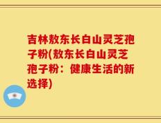 吉林敖东长白山灵芝孢子粉(敖东长白山灵芝孢子粉：健康生活的新选择)