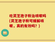 吃灵芝孢子粉治咳嗽吗(灵芝孢子粉可缓解咳嗽，真的有效吗？)