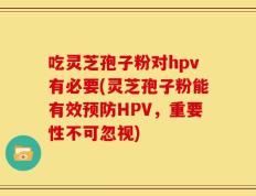 吃灵芝孢子粉对hpv有必要(灵芝孢子粉能有效预防HPV，重要性不可忽视)