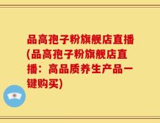 品高孢子粉旗舰店直播(品高孢子粉旗舰店直播：高品质养生产品一键购买)