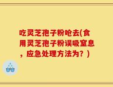 吃灵芝孢子粉呛去(食用灵芝孢子粉误吸窒息，应急处理方法为？)