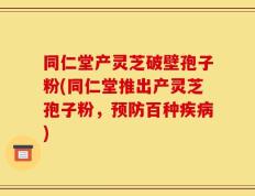 同仁堂产灵芝破壁孢子粉(同仁堂推出产灵芝孢子粉，预防百种疾病)