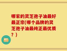 哪家的灵芝孢子油最好最正宗(哪个品牌的灵芝孢子油最纯正最优质？)