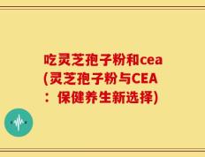 吃灵芝孢子粉和cea(灵芝孢子粉与CEA：保健养生新选择)