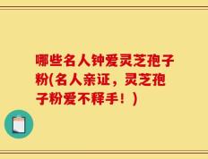 哪些名人钟爱灵芝孢子粉(名人亲证，灵芝孢子粉爱不释手！)