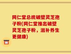 同仁堂总统破壁灵芝孢子粉(同仁堂推出破壁灵芝孢子粉，滋补养生更健康)