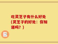吃灵芝子有什么好处 (灵芝子的好处：你知道吗？)