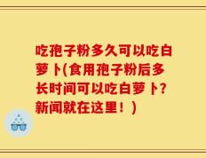 吃孢子粉多久可以吃白萝卜(食用孢子粉后多长时间可以吃白萝卜？新闻就在这里！)