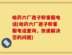 哈药六厂孢子粉客服电话(哈药六厂孢子粉客服电话查询，快速解决您的问题)