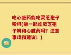 吃心脏药能吃灵芝孢子粉吗(能一起吃灵芝孢子粉和心脏药吗？注意事项和建议！)