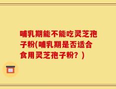 哺乳期能不能吃灵芝孢子粉(哺乳期是否适合食用灵芝孢子粉？)
