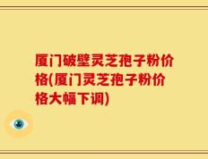 厦门破壁灵芝孢子粉价格(厦门灵芝孢子粉价格大幅下调)