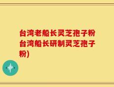 台湾老船长灵芝孢子粉台湾船长研制灵芝孢子粉)