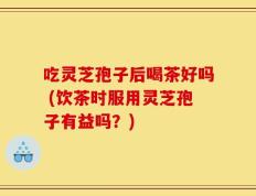 吃灵芝孢子后喝茶好吗 (饮茶时服用灵芝孢子有益吗？)