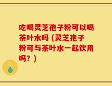 吃喝灵芝孢子粉可以喝茶叶水吗 (灵芝孢子粉可与茶叶水一起饮用吗？)
