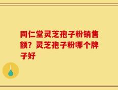 同仁堂灵芝孢子粉销售额？灵芝孢子粉哪个牌子好