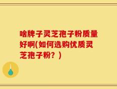 啥牌子灵芝孢子粉质量好啊(如何选购优质灵芝孢子粉？)