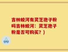 吉林蛟河有灵芝孢子粉吗吉林蛟河：灵芝孢子粉是否可购买？)