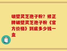 啵壁灵芝孢子粉？修正牌破壁灵芝孢子粉《官方价格》到底多少钱一盒